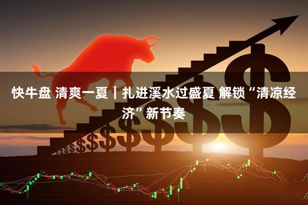 快牛盘 清爽一夏｜扎进溪水过盛夏 解锁“清凉经济”新节奏