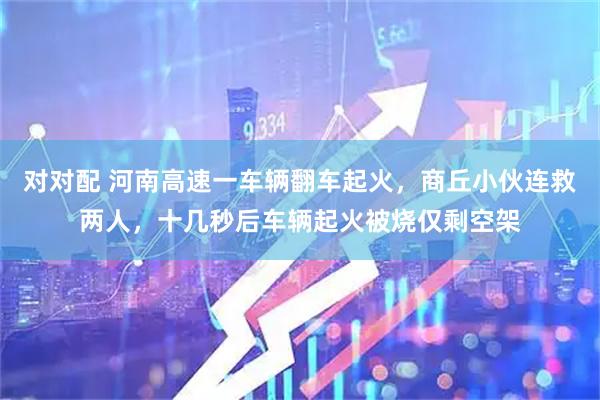 对对配 河南高速一车辆翻车起火，商丘小伙连救两人，十几秒后车辆起火被烧仅剩空架